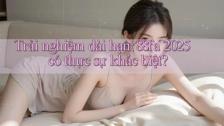 Trải nghiệm dài hạn: 88fa 2025 có thực sự khác biệt?