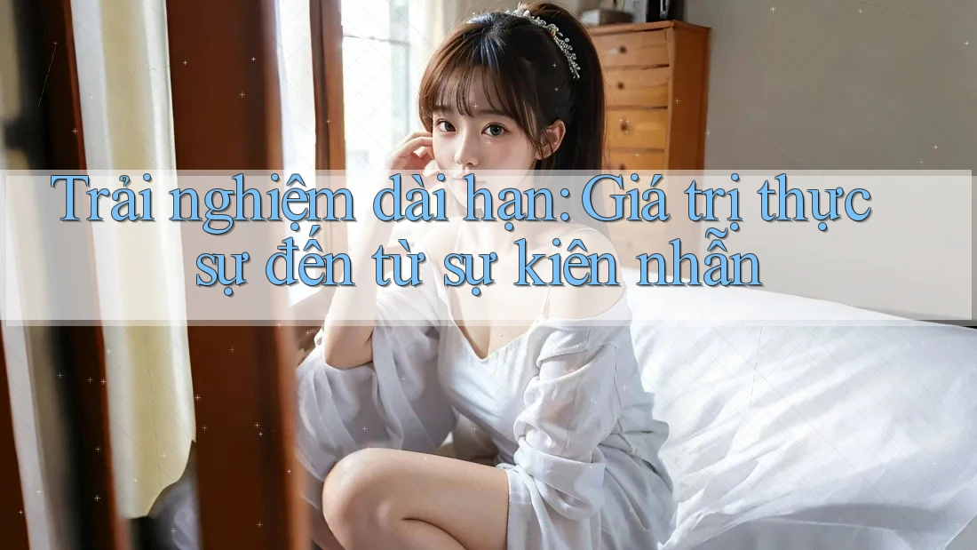 Trải nghiệm dài hạn: Giá trị thực sự đến từ sự kiên nhẫn Trải nghiệm dài hạn: Giá trị thực sự đến từ sự kiên nhẫn