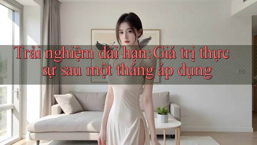 Trải nghiệm dài hạn: Giá trị thực sự sau một tháng áp dụng