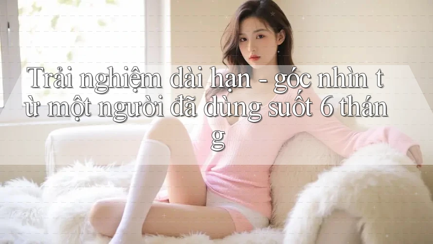 Trải nghiệm dài hạn - góc nhìn từ một người đã dùng suốt 6 tháng Trải nghiệm dài hạn - góc nhìn từ một người đã dùng suốt 6 tháng