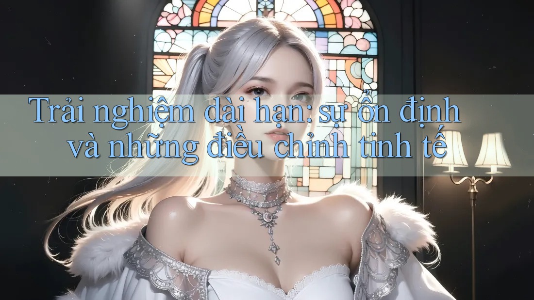 Trải nghiệm dài hạn: sự ổn định và những điều chỉnh tinh tế