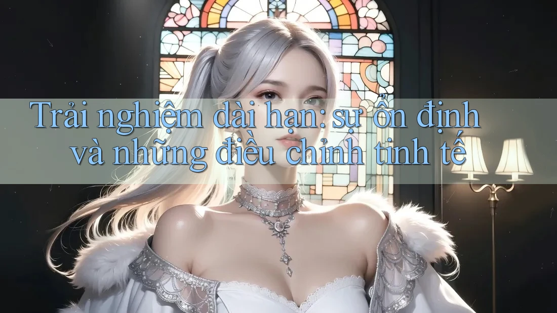 Trải nghiệm dài hạn: sự ổn định và những điều chỉnh tinh tế