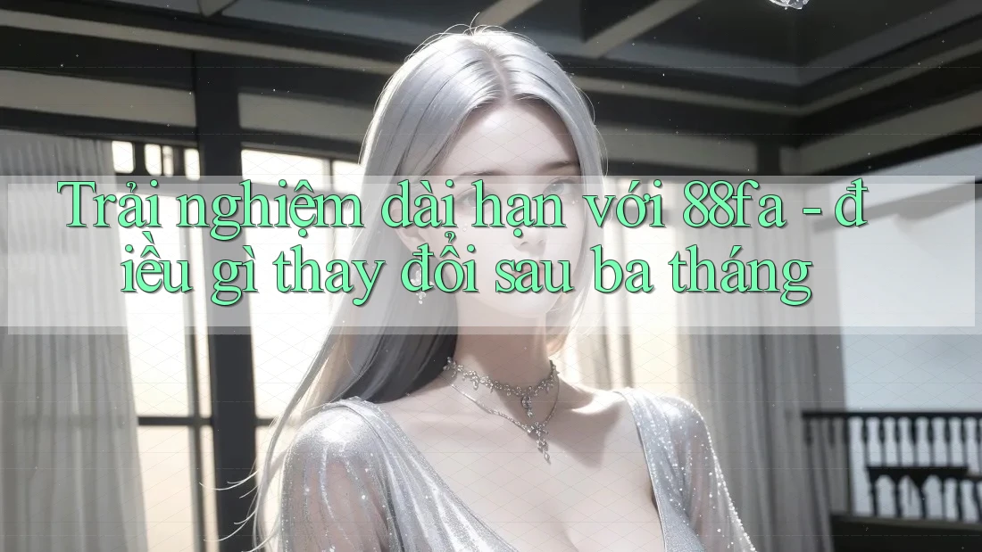 Trải nghiệm dài hạn với 88fa - điều gì thay đổi sau ba tháng