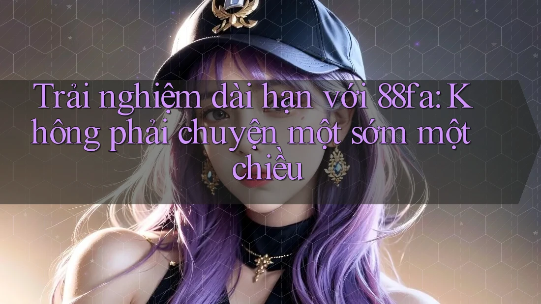 Trải nghiệm dài hạn với 88fa: Không phải chuyện một sớm một chiều
