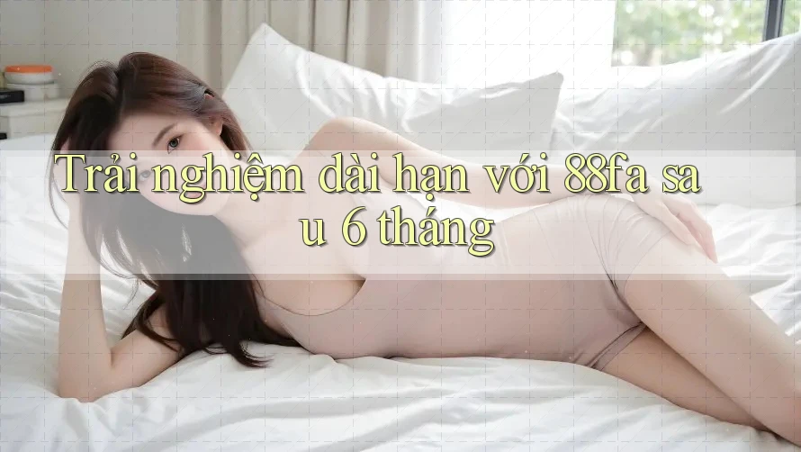 Trải nghiệm dài hạn với 88fa sau 6 tháng