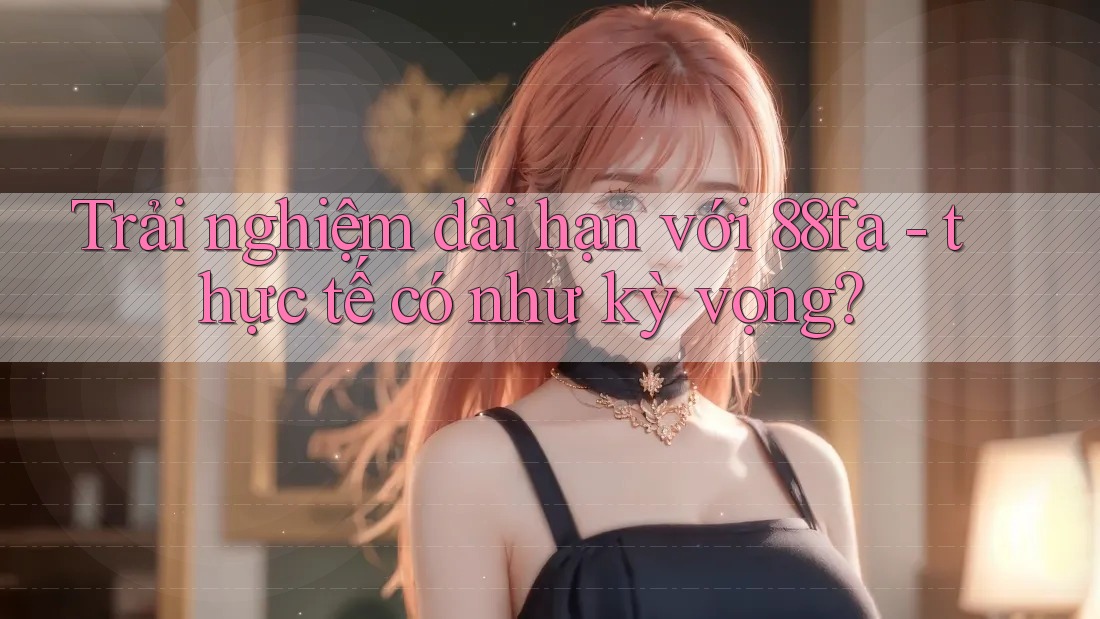 Trải nghiệm dài hạn với 88fa - thực tế có như kỳ vọng?