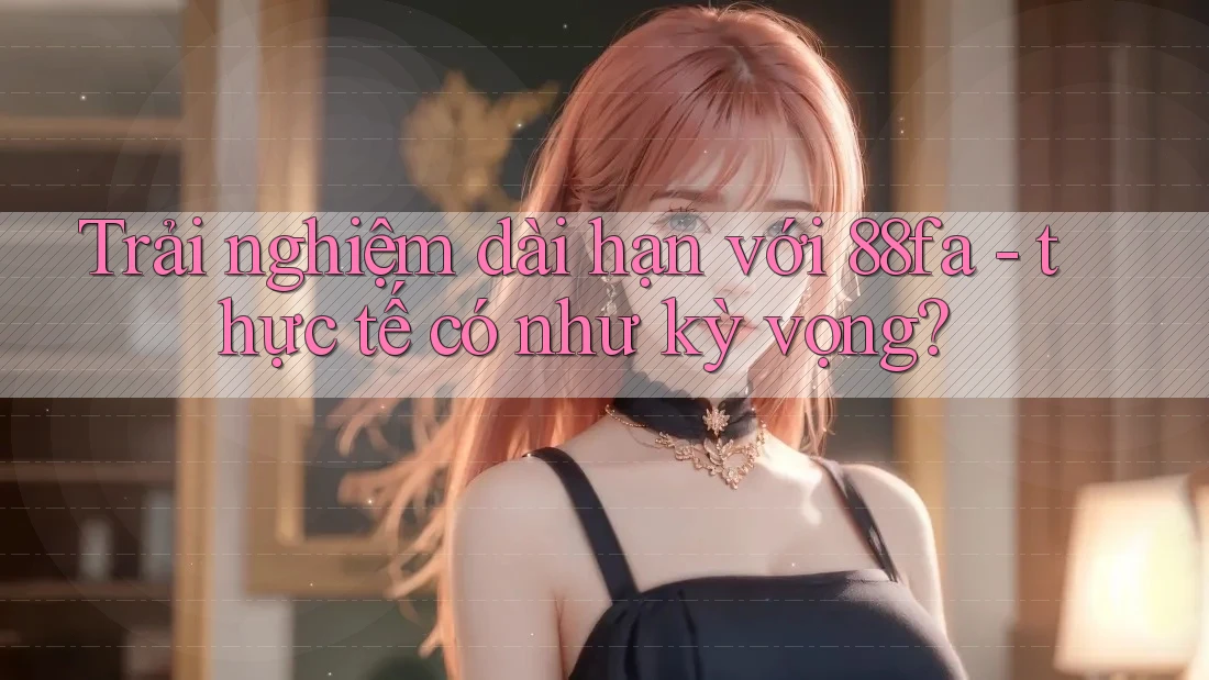 Trải nghiệm dài hạn với 88fa - thực tế có như kỳ vọng?