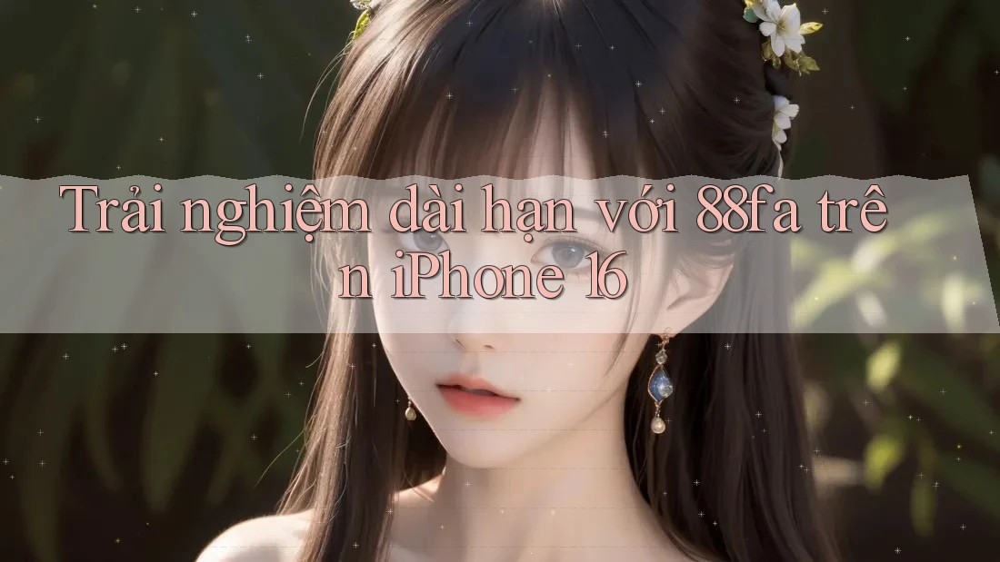 Trải nghiệm dài hạn với 88fa trên iPhone 16