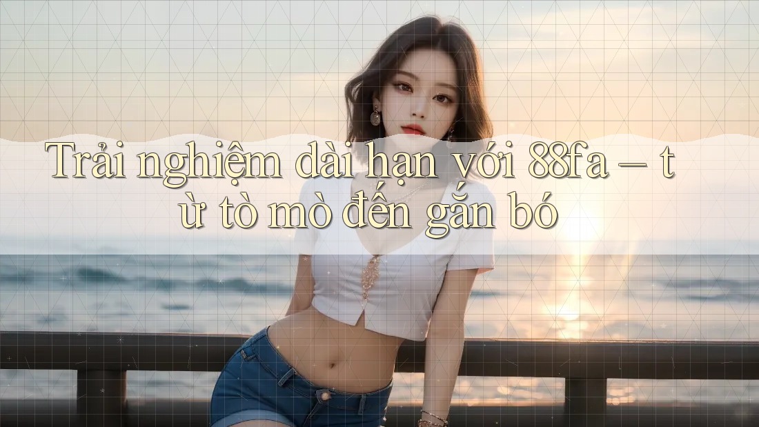 Trải nghiệm dài hạn với 88fa – từ tò mò đến gắn bó Trải nghiệm dài hạn với 88fa – từ tò mò đến gắn bó