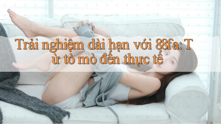 Trải nghiệm dài hạn với 88fa: Từ tò mò đến thực tế
