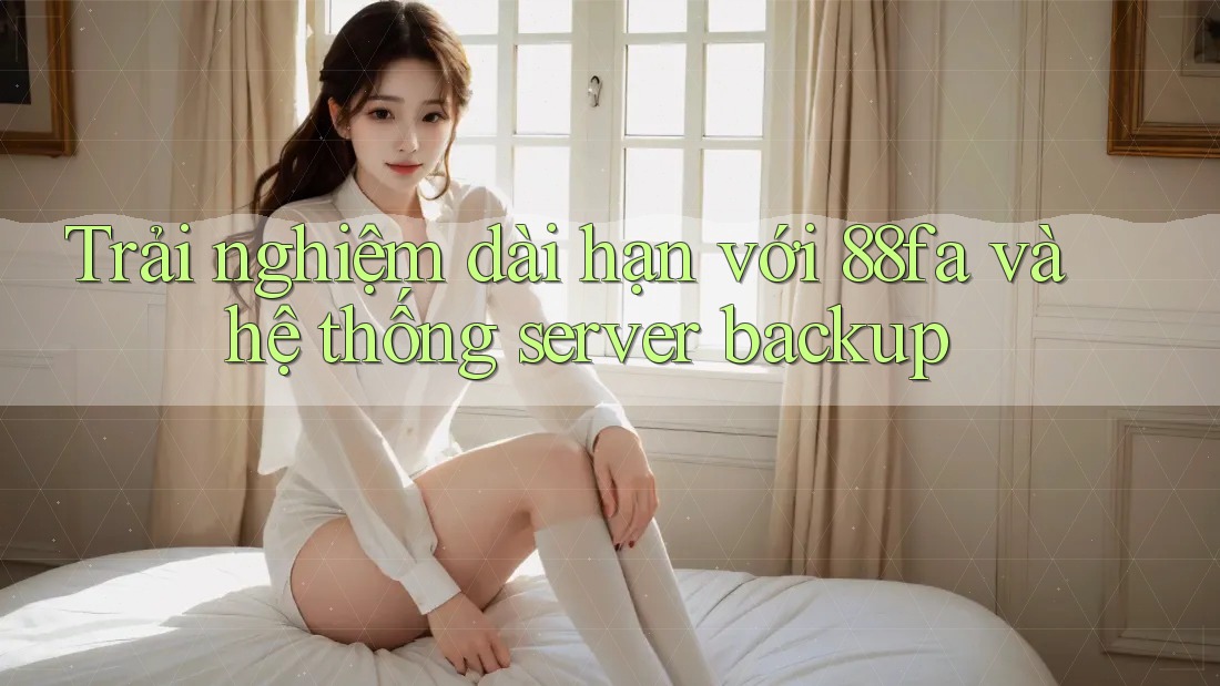 Trải nghiệm dài hạn với 88fa và hệ thống server backup