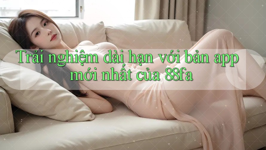 Trải nghiệm dài hạn với bản app mới nhất của 88fa