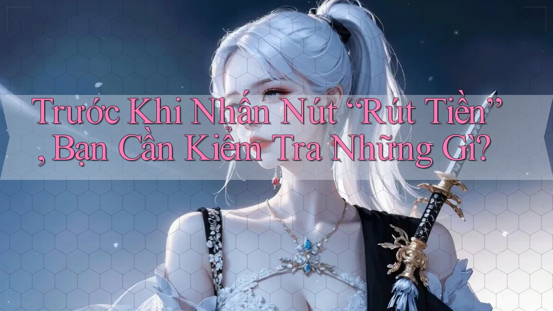 Trước Khi Nhấn Nút “Rút Tiền”, Bạn Cần Kiểm Tra Những Gì?