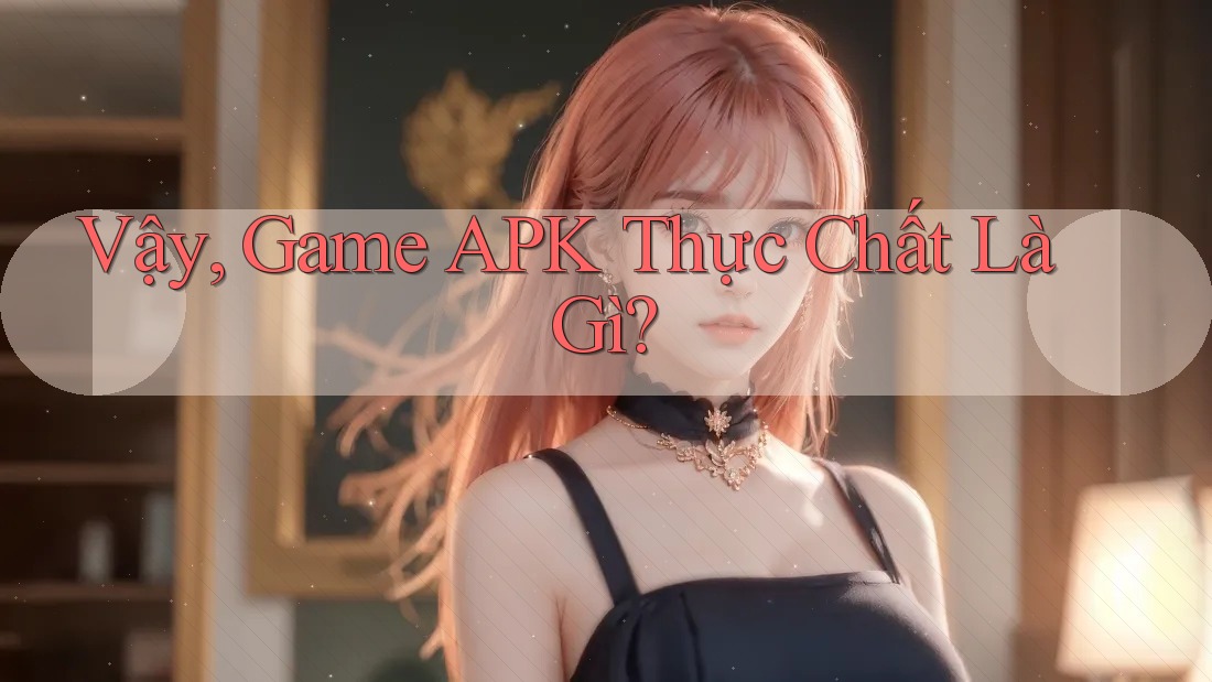 Vậy, Game APK Thực Chất Là Gì?