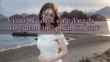 Vì sao 88fa được cộng đồng đa dạng quan tâm, phiên bản 2027