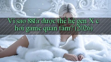 Vì sao 88fa được thế hệ gen X chơi game quan tâm (2026)