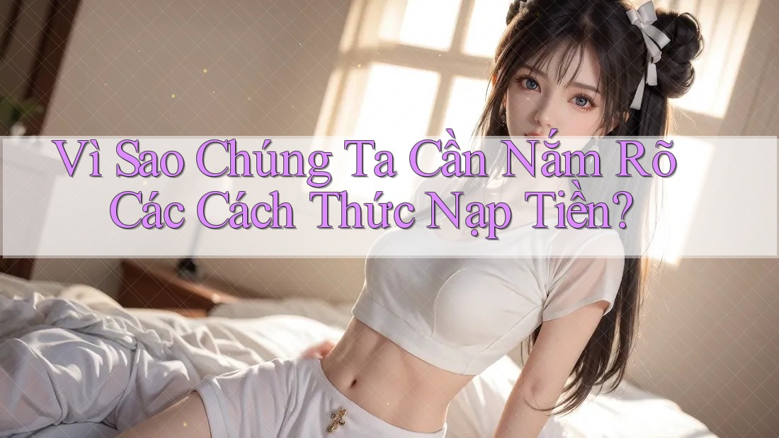 Vì Sao Chúng Ta Cần Nắm Rõ Các Cách Thức Nạp Tiền?